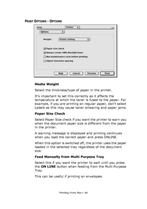 Page 46
Printing From Mac> 46
PRINT OPTIONS - OPTIONS
Media Weight
Select the thickness/type of paper in the printer. 
Its important to set this correctly as it affects the 
temperature at which the toner is fused to the paper. For 
example, if you are printing on regular paper, dont select 
Labels as this may cause toner smearing and paper jams.
Paper Size Check
Select Paper Size check if you want the printer to warn you 
when the document paper size is different from the paper 
in the printer.
A warning...