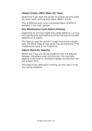 Page 47
Printing From Mac> 47
Always Create 100% Black (K) Toner
Select this if you want the printer to always use only black 
(K) toner when printing pure black (RGB = 0,0,0). 
This is effective even when Composite Black (CMYK) is 
selected in the color options.
Run Maintenance Cycle Before Printing
Depending on printing habits and usage patterns, running 
the maintenance cycle before printing may ensure the best 
possible print quality.
This feature uses the printers image drums and transfer 
belt; the life...