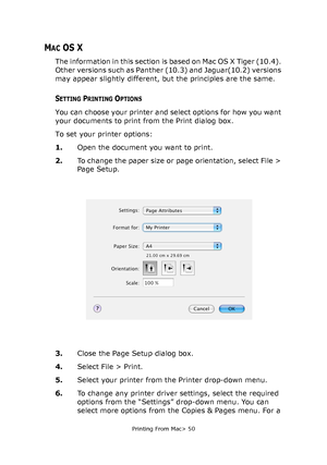 Page 50
Printing From Mac> 50
MAC OS X
The information in this section is based on Mac OS X Tiger (10.4). 
Other versions such as Panther (10.3) and Jaguar(10.2) versions 
may appear slightly different, but the principles are the same.
SETTING PRINTING OPTIONS
You can choose your printer and select options for how you want 
your documents to print from the Print dialog box.
To set your printer options:
1.Open the document you want to print.
2. To change the paper size or page orientation, select File > 
Page...