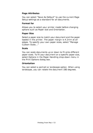 Page 53
Printing From Mac> 53
Page Attributes
You can select “Save As Default” to use the current Page 
Setup settings as a standard for all documents.
Format for
Allows you to select your printer model before changing 
options such as Paper size and Orientation.
Paper Size
Select a paper size to match your document and the paper 
loaded in the printer. The paper margin is 4.2mm at all 
edges. To specify your own paper sizes, select “Manage 
Custom Sizes...”
Scale
You can scale documents up or down to fit onto...