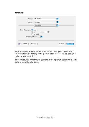 Page 56
Printing From Mac> 56
Scheduler
This option lets you choose whether to print your document 
immediately, or defer printing until later. You can also assign a 
priority to a print job.
These features are useful if you are printing large documents that 
take a long time to print.
Downloaded From ManualsPrinter.com Manuals 