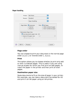 Page 57
Printing From Mac> 57
Paper handling
Page order
You can choose to print your document in the normal page 
order (1,2,3..) or reverse order (..3,2,1).
Print
This option allows you to choose whether to print only odd 
or even numbered pages. This is useful if you are using 
manual duplex for which you first print all odd pages, re-
insert the paper in the printer and then print all even 
pages.
Destination paper size
Scale documents to fit on the size of paper in your printer. 
For example, you can take a...