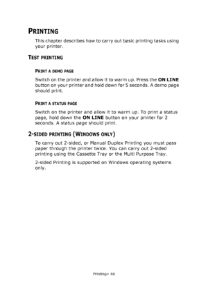 Page 66
Printing> 66
PRINTING
This chapter describes how to carry out basic printing tasks using 
your printer.
TEST PRINTING
PRINT A DEMO PAGE
Switch on the printer and allow it to warm up. Press the ON LINE 
button on your printer and hold down for 5 seconds. A demo page 
should print.
PRINT A STATUS PAGE
Switch on the printer and allow it to warm up. To print a status 
page, hold down the  ON LINE button on your printer for 2 
seconds. A status page should print.
2-SIDED PRINTING (WINDOWS ONLY)
To carry out...