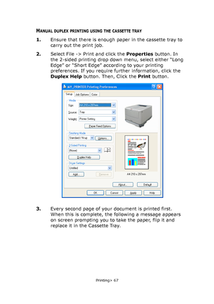 Page 67
Printing> 67
MANUAL DUPLEX PRINTING USING THE CASSETTE TRAY
1.Ensure that there is enough paper in the cassette tray to 
carry out the print job.
2. Select File -> Print and click the  Properties button. In 
the 2-sided printing drop down  menu, select either “Long 
Edge” or “Short Edge” according to your printing 
preferences. If you require fu rther information, click the 
Duplex Help  button. Then, Click the  Print button.  
3. Every second page of your document is printed first. 
When this is...