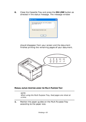 Page 69
Printing> 69
6.Close the Cassette Tray and press the  ON LINE button as 
directed in the status message. The message window 
should disappear from your screen and the document 
finishes printing the remaining pages of your document. 
MANUAL DUPLEX PRINTING USING THE MULTI PURPOSE TRAY
1. Position the paper guides on the Multi Purpose Tray 
according to the paper size.
NOTE:
When using the Multi Purpose Tray, feed pages one sheet at 
a time. 
Downloaded From ManualsPrinter.com Manuals 