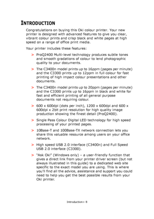 Page 8
Introduction> 8
INTRODUCTION
Congratulations on buying this Oki colour printer. Your new 
printer is designed with advanced features to give you clear, 
vibrant colour prints and crisp black and white pages at high 
speed on a range of office print media.
Your printer includes these features:
>ProQ2400 Multi-level technology produces subtle tones 
and smooth gradations of colour to  lend photographic 
quality to your documents.
> The C3400n model prints up to 16ppm (pages per minute) 
and the C3300...