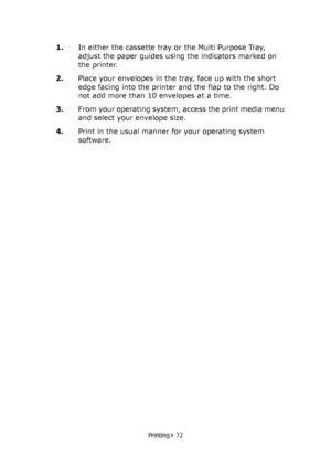 Page 72
Printing> 72
1.In either the cassette tray or the Multi Purpose Tray, 
adjust the paper guides using the indicators marked on 
the printer.
2. Place your envelopes in the tray, face up with the short 
edge facing into the printer and the flap to the right. Do 
not add more than 10 envelopes at a time.
3. From your operating system, access the print media menu 
and select your envelope size.
4. Print in the usual manner for your operating system 
software.
Downloaded From ManualsPrinter.com Manuals 