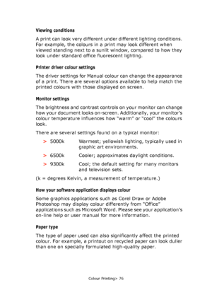 Page 76
Colour Printing> 76
Viewing conditions 
A print can look very different under different lighting conditions. 
For example, the colours in a  print may look different when 
viewed standing next to a sunlit window, compared to how they 
look under standard office fluorescent lighting.
Printer driver  colour settings
The driver settings for Manual colour can change the appearance 
of a print. There are several opti ons available to help match the 
printed colours with those displayed on screen.
Monitor...