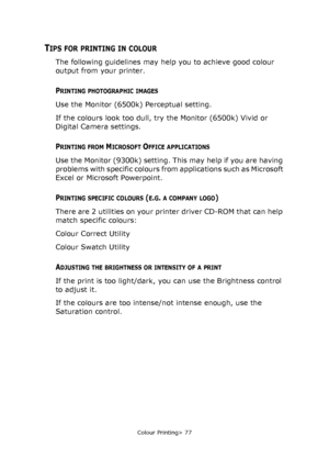 Page 77
Colour Printing> 77
TIPS FOR PRINTING IN COLOUR
The following guidelines may help you to achieve good colour 
output from your printer.
PRINTING PHOTOGRAPHIC IMAGES
Use the Monitor (6500k) Perceptual setting. 
If the colours look too dull, try the Monitor (6500k) Vivid or 
Digital Camera settings.
PRINTING FROM MICROSOFT OFFICE APPLICATIONS
Use the Monitor (9300k) setting. This may help if you are having 
problems with specific colours from applications such as Microsoft 
Excel or Microsoft Powerpoint....