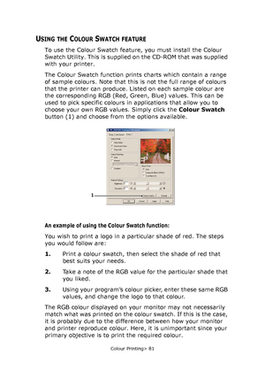 Page 81
Colour Printing> 81
USING THE COLOUR SWATCH FEATURE
To use the Colour Swatch feature, you must install the Colour 
Swatch Utility. This is supplied on the CD-ROM that was supplied 
with your printer.
The Colour Swatch function prints charts which contain a range 
of sample colours. Note that this is not the full range of colours 
that the printer can produce. Listed on each sample colour are 
the corresponding RGB (Red, Green, Blue) values. This can be 
used to pick specific colours in applications that...