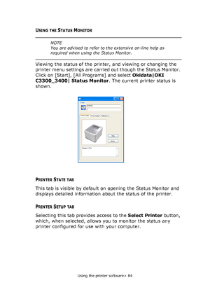 Page 84
Using the printer software> 84
USING THE STATUS MONITOR
Viewing the status of the printer, and viewing or changing the 
printer menu settings are carried out though the Status Monitor. 
Click on [Start], [All Programs] and select Okidata|OKI 
C3300_3400| Status Monitor . The current printer status is 
shown.
PRINTER STATE TAB
This tab is visible by default on opening the Status Monitor and 
displays detailed information about the status of the printer.
PRINTER SETUP TAB
Selecting this tab provides...