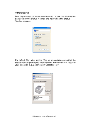 Page 86
Using the printer software> 86
PREFERENCES TAB 
Selecting this tab provides the means to choose the information 
displayed by the Status Monitor and how/when the Status 
Monitor appears.
The default Alert view setting (Pop up on alerts) ensures that the 
Status Monitor pops up to inform you of a condition that requires 
your attention e.g. paper out in Cassette Tray.
Downloaded From ManualsPrinter.com Manuals 