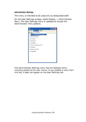 Page 88
Using the printer software> 88
Administrator Settings
This menu is intended to be used only by designated staff.
On the User Settings window, select Display -> Administrator 
Menu. The User Settings menu is updated to include the 
Administrator menu options.
The Administrator Settings menu has the settable items, 
including access to the user menus.  If you disable a menu from 
this tab, it does not appear on the User Settings tab.
Downloaded From ManualsPrinter.com Manuals 