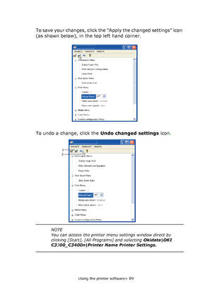 Page 89
Using the printer software> 89
To save your changes, click the “Apply the changed settings” icon 
(as shown below), in the top left hand corner. 
To undo a change, click the Undo changed settings icon.
2 1 
NOTE
You can access the printer menu 
settings window direct by 
clicking [Start], [All Programs] and selecting  Okidata|OKI 
C3 300_C3400n|Printer Name Printer Settings.
Downloaded From ManualsPrinter.com Manuals 