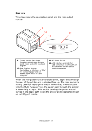 Page 10
Introduction> 10
REAR VIEW
This view shows the connection panel and the rear output 
stacker.
When the rear paper stacker is folded down, paper exits through 
the rear of the printer and is stacked face up. The rear stacker is 
mainly used for heavy print media. When used in conjunction 
with the Multi Purpose Tray, the paper path through the printer 
is essentially straight. This av oids bending the paper around 
curves in the paper path inside  the printer and enables feeding of 
up to 203g/m² media....