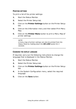 Page 100
Using the printer software> 100
PRINTING SETTINGS
To print a list of the printer settings:
1.Start the Status Monitor.
2. Select the Printer Setup tab.
3. Click on the  Printer Settings  button on the Printer Setup 
tab.
4. Click on the Information menu and then select Print Menu 
Map.
5. Click on the  Printer Menu  button to print a Menu Map of 
printer settings.
CHANGING THE DISPLAY LANGUAGE
If required, carry out the followi ng instructions to change the 
language that is displayed in the Status...