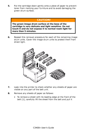 Page 102C3400n User’s Guide
102 5.Put the cartridge down gently onto a piece of paper to prevent 
toner from marking your furniture and to avoid damaging the 
green drum surface.
    
6.Repeat this removal procedure for each of the remaining image 
drum units. Cover the image drum units to protect them from 
direct light.
       IDs _ all out_cover_2_F8_19.jpg  
7.Look into the printer to check whether any sheets of paper are 
visible on any part of the belt unit.
8.Remove any sheets of paper as follows: 
• To...
