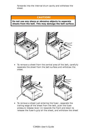 Page 103C3400n User’s Guide
103 forwards into the internal drum cavity and withdraw the 
sheet.
       
    paper jam belt_F8_07.jpg  
• To remove a sheet from the central area of the belt, carefully 
separate the sheet from the belt surface and withdraw the 
sheet.
     Paper Jam fuser In_F8_08.jpg  
• To remove a sheet just entering the fuser , separate the 
trailing edge of the sheet from the belt, push the fuser 
pressure release lever (1) towards the front and down to 
release the fuser’s grip on the sheet,...