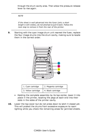 Page 104C3400n User’s Guide
104 through the drum cavity area. Then allow the pressure release 
lever to rise again.
    
9.Starting with the cyan image drum unit nearest the fuser, replace 
the four image drums into the drum cavity, making sure to locate 
them in the correct order.
      ID Positions_Fig1_04.jpg  
  
• Holding the complete assembly by its top center, lower it into 
place in the printer, locating the pegs at each end into their 
slots in the sides of the printer cavity.
10.Lower the top cover but...