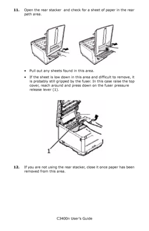 Page 105C3400n User’s Guide
105 11.Open the rear stacker  and check for a sheet of paper in the rear 
path area.
     Paper Jam Back_F8_09.jpg  
• Pull out any sheets found in this area.
• If the sheet is low down in this area and difficult to remove, it 
is probably still gripped by the fuser. In this case raise the top 
cover, reach around and press down on the fuser pressure 
release lever (1).
      Paper Jam fuser release_F8_08.jpg  
12.If you are not using the rear stacker, close it once paper has been...