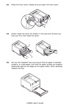 Page 106C3400n User’s Guide
106 13.Press the front cover release and pull open the front cover.
     front cover open release_F7_04.jpg  
14.Check inside the cover for sheets in this area and remove any 
that you find, then close the cover.
        Paper Jam_front cover_F8_05_1.jpg  
15.Pull out the Cassette Tray and ensure that all paper is stacked 
properly, is undamaged, and that the paper guides are properly 
positioned against the edges of the paper stack. When satisfied, 
replace the tray.
        Cassette...