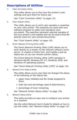 Page 111C3400n User’s Guide
111
Descriptions of Utilities _____________
1. Color Correction Utility
This utility allows you to fine tune the printer’s color 
settings and save them for future use. 
See “Color Correction Utility” on page 115.
2. Color Swatch Utility
This utility allows you to print color samples or swatches 
on your color printer. The swatches are used with your 
software program to select and reproduce color 
accurately. The swatches represent selected samples of 
the your printers color palette...