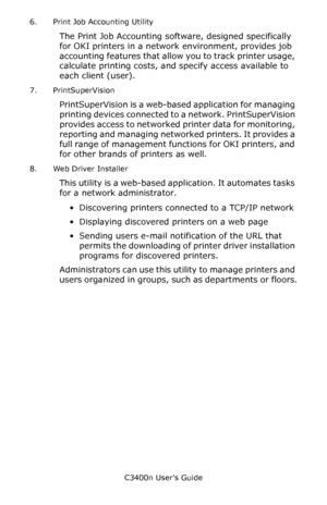 Page 112C3400n User’s Guide
112 6. Print Job Accounting Utility
The Print Job Accounting software, designed specifically 
for OKI printers in a network environment, provides job 
accounting features that allow you to track printer usage, 
calculate printing costs, and specify access available to 
each client (user).                   
7. PrintSuperVision
PrintSuperVision is a web-based application for managing 
printing devices connected to a network. PrintSuperVision 
provides access to networked printer data...