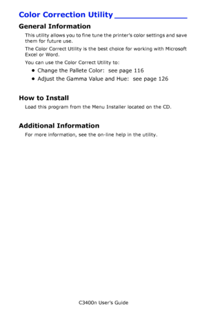 Page 115C3400n User’s Guide
115
Color Correction Utility ______________
General Information
This utility allows you to fine tune the printer’s color settings and save 
them for future use. 
The Color Correct Utility is the best choice for working with Microsoft 
Excel or Word. 
You can use the Color Correct Utility to:
•Change the Pallete Color:  see page 116
•Adjust the Gamma Value and Hue:  see page 126
How to Install
Load this program from the Menu Installer located on the CD. 
Additional Information
For more...