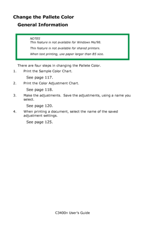 Page 116C3400n User’s Guide
116
Change the Pallete Color
General Information
      
There are four steps in changing the Pallete Color.
1. Print the Sample Color Chart.
See page 117.
2. Print the Color Adjustment Chart.
See page 118.
3. Make the adjustments.  Save the adjustments, using a name you 
select.
See page 120.
4. When printing a document, select the name of the saved 
adjustment settings.
See page 125.
NOTES
This feature is not available for Windows Me/98.
This feature is not available for shared...