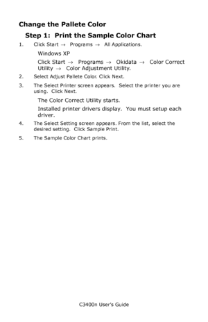 Page 117C3400n User’s Guide
117
Change the Pallete Color
Step 1:  Print the Sample Color Chart
1. Click Start → Programs → All Applications.
Windows XP
Click Start → Programs → Okidata → Color Correct 
Utility →  Color Adjustment Utility.
2. Select Adjust Pallete Color. Click Next.
3. The Select Printer screen appears.  Select the printer you are 
using.  Click Next.
The Color Correct Utility starts.
Installed printer drivers display.  You must setup each 
driver.
4. The Select Setting screen appears. From the...