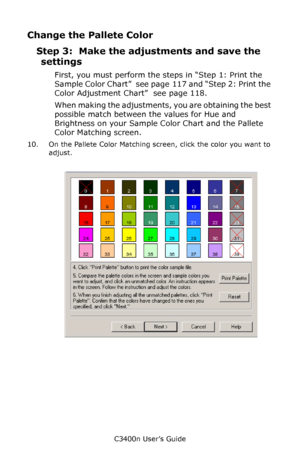 Page 120C3400n User’s Guide
120
Change the Pallete Color
Step 3:  Make the adjustments and save the 
settings
First, you must perform the steps in “Step 1: Print the 
Sample Color Chart”  see page  117 and “Step 2: Print the 
Color Adjustment Chart”  see page 118.
When making the adjustments, you are obtaining the best 
possible match between the values for Hue and 
Brightness on your Sample Color Chart and the Pallete 
Color Matching screen.
10. On the Pallete Color Matching screen, click the color you want to...