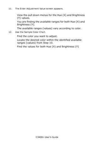 Page 121C3400n User’s Guide
121 11. The Enter Adjustment Value screen appears.
View the pull down menus for the Hue (X) and Brightness 
(Y) values.  
You are finding the available ranges for both Hue (X) and 
Brightness (Y).
The available ranges (values) vary according to color.
12. Use the Sample Color Chart.
Find the color you want to adjust. 
Locate the desired color within the identified available 
ranges (values) from Step 10.
Find the values for both Hue (X) and Brightness (Y)
Downloaded From...