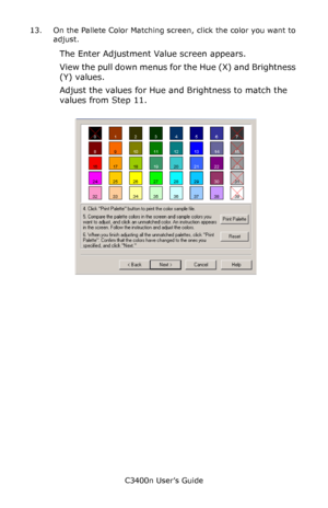 Page 122C3400n User’s Guide
122 13. On the Pallete Color Matching screen, click the color you want to 
adjust.
The Enter Adjustment Value screen appears.
View the pull down menus for the Hue (X) and Brightness 
(Y) values.
Adjust the values for Hue and Brightness to match the 
values from Step 11.
      cadjust1.jpg               
Downloaded From ManualsPrinter.com Manuals 