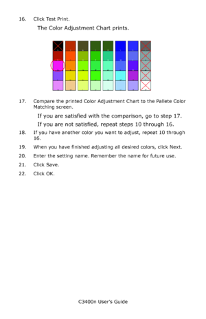 Page 124C3400n User’s Guide
124 16. Click Test Print.
The Color Adjustment Chart prints.
     Fig5-17.jpg          
17. Compare the printed Color Adjustment Chart to the Pallete Color 
Matching screen.
If you are satisfied with the comparison, go to step 17.
If you are not satisfied, repeat steps 10 through 16.
18. If you have another color you want to adjust, repeat 10 through 
16.
19. When you have finished adjusting all desired colors, click Next.
20. Enter the setting name. Remember the name for future use....