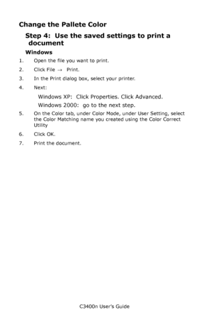 Page 125C3400n User’s Guide
125
Change the Pallete Color
Step 4:  Use the saved settings to print a 
document
Windows
1. Open the file you want to print.
2. Click File → Print.
3. In the Print dialog box, select your printer.
4. Next: 
Windows XP:  Click Properties. Click Advanced.
Windows 2000:  go to the next step.
5. On the Color tab, under Color Mode, under User Setting, select 
the Color Matching name you created using the Color Correct 
Utility
6. Click OK.
7. Print the document.
Downloaded From...