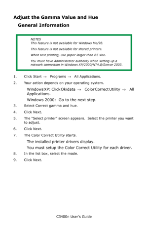 Page 126C3400n User’s Guide
126
Adjust the Gamma Value and Hue
General Information
1. Click Start → Programs → All Applications.
2. Your action depends on your operating system.
Windows XP:  Click Okidata →  Color Correct Utility → All 
Applications.
Windows 2000:  Go to the next step.
3. Select Correct gamma and hue.  
4. Click Next.
5. The “Select printer” screen appears.  Select the printer you want 
to adjust.
6. Click Next.
7. The Color Correct Utility starts.
The installed printer drivers display.
You must...