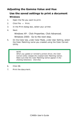 Page 129C3400n User’s Guide
129
Adjusting the Gamma Value and Hue
Use the saved settings to print a document
Windows
1. Open the file you want to print.
2. Click File → Print.
3. In the Print dialog box, select your printer.
4. Next: 
Windows XP:  Click Properties. Click Advanced.
Windows 2000:  Go to the next step.
5. On the Color tab, under Color Mode, under User Setting, select 
the Color Matching name you created using the Color Correct 
Utility.
           
6. Click OK.
7. Print the document.
NOTE
When you...