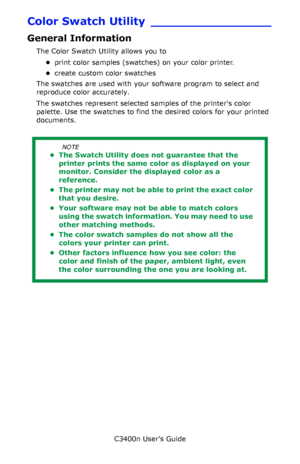 Page 130C3400n User’s Guide
130
Color Swatch Utility ________________
General Information
The Color Swatch Utility allows you to 
•print color samples (swatches) on your color printer.               
•create custom color swatches           
The swatches are used with your software program to select and 
reproduce color accurately. 
The swatches represent selected samples of the printers color 
palette. Use the swatches to find the desired colors for your printed 
documents.
  
NOTE
• The Swatch Utility does not...