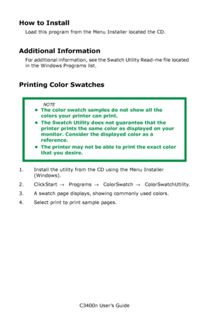 Page 131C3400n User’s Guide
131
How to Install
Load this program from the Menu Installer located the CD.
Additional Information
For additional information, see the Swatch Utility Read-me file located 
in the Windows Programs list.       
Printing Color Swatches
 
1. Install the utility from the CD using the Menu Installer 
(Windows). 
2. Click Start → Programs → Color Swatch → Color Swatch Utility.
3. A swatch page displays, showing commonly used colors.
4. Select print to print sample pages.
NOTE
• The color...