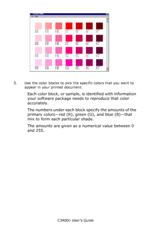 Page 132C3400n User’s Guide
132
 color_swatch_samples.jpg  
5. Use the color blocks to pick the specific colors that you want to 
appear in your printed document. 
Each color block, or sample, is identified with information 
your software package needs to reproduce that color 
accurately. 
The numbers under each block specify the amounts of the 
primary colors—red (R), green (G), and blue (B)—that 
mix to form each particular shade. 
The amounts are given as a numerical value between 0 
and 255.
Downloaded From...