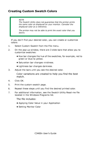 Page 133C3400n User’s Guide
133
Creating Custom Swatch Colors
 
If you dont find your desired color, you can create or customize 
colors:
1. Select Custom Swatch from the File menu. 
2. On the pop-up window, there are 3 slide bars that allow you to 
customize swatches:
•Hue bar changes the hue of the swatches, for example, red to 
green or blue to yellow.                 
•Saturation bar changes vividness.                                
•Lightness bar changes darkness.                                     
3....