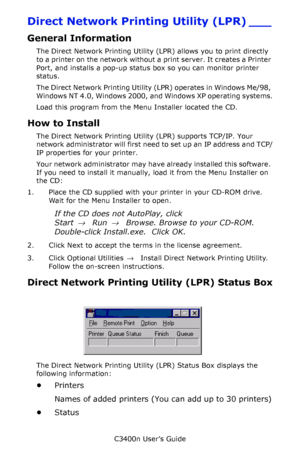 Page 134C3400n User’s Guide
134
Direct Network Printing Utility (LPR) ___
General Information
The Direct Network Printing Utility (LPR) allows you to print directly 
to a printer on the network without a print server. It creates a Printer 
Port, and installs a pop-up status box so you can monitor printer 
status. 
The Direct Network Printing Utility (LPR) operates in Windows Me/98, 
Windows NT 4.0, Windows 2000, and Windows XP operating systems.
Load this program from the Menu Installer located the CD.
How to...