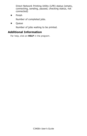 Page 135C3400n User’s Guide
135
Direct Network Printing Utility (LPR) status (empty, 
connecting, sending, paused, checking status, not 
connected)
•Finish
Number of completed jobs.
•Queue
Number of jobs waiting to be printed. 
Additional Information
For help, click on HELP in the program. 
Downloaded From ManualsPrinter.com Manuals 