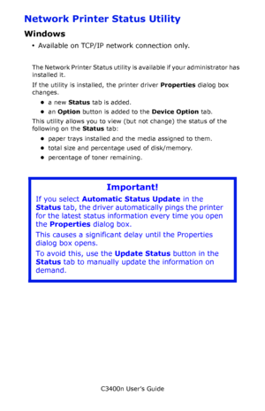 Page 136C3400n User’s Guide
136
Network Printer Status Utility 
Windows
•Available on TCP/IP network connection only.
The Network Printer Status utility is available if your administrator has 
installed it. 
If the utility is installed, the printer driver Properties dialog box 
changes.
•a new Status tab is added.
•an Option button is added to the Device Option tab.
This utility allows you to view (but not change) the status of the 
following on the Status tab:
•paper trays installed and the media assigned to...