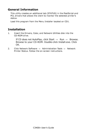 Page 137C3400n User’s Guide
137
General Information
This utility creates an additional tab (STATUS) in the PostScript and 
PCL drivers that allows the client to monitor the selected printer’s 
status.
Load this program from the Menu Installer located on CD1.
Installation
1. Insert the Drivers, Color, and Network Utilities disk into the 
CD-ROM drive.
If CD does not AutoPlay, click Start → Run → Browse. 
Browse to your CD-ROM. Double-click Install.exe. Click 
OK.
2. Click Network Software → Administration Tools →...