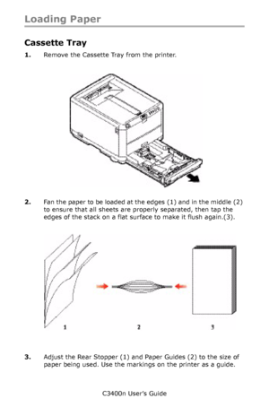 Page 21C3400n User’s Guide
21
Loading Paper
Cassette Tray
1.Remove the Cassette Tray from the printer.
     cassette tray empty_Fig1_16.jpg   
2.Fan the paper to be loaded at the edges (1) and in the middle (2) 
to ensure that all sheets are properly separated, then tap the 
edges of the stack on a flat surface to make it flush again.(3).
   Fan Pape r.jpg   
3.Adjust the Rear Stopper (1) and Paper Guides (2) to the size of 
paper being used. Use the markings on the printer as a guide.
Downloaded From...