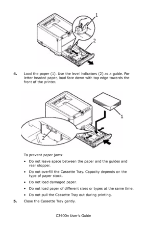 Page 22C3400n User’s Guide
22
       Cassette Tray paper guides_F7_01.jpg   
4.Load the paper (1). Use the level indicators (2) as a guide. For 
letter headed paper, load face down with top edge towards the 
front of the printer.
      paper load_Fig1_17 v11.jpg   
To prevent paper jams:
• Do not leave space between the paper and the guides and 
rear stopper.
• Do not overfill the Cassette Tray. Capacity depends on the 
type of paper stock.
• Do not load damaged paper.
• Do not load paper of different sizes or...