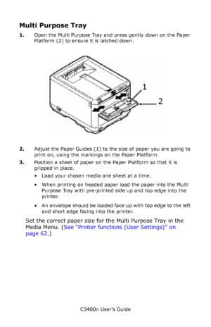 Page 24C3400n User’s Guide
24
Multi Purpose Tray
1.Open the Multi Purpose Tray and press gently down on the Paper 
Platform (2) to ensure it is latched down.
     mpt tray_F7_05.jpg   
2.Adjust the Paper Guides (1) to the size of paper you are going to 
print on, using the markings on the Paper Platform.
3.Position a sheet of paper on the Paper Platform so that it is 
gripped in place.
• Load your chosen media one sheet at a time.
• When printing on headed paper load the paper into the Multi 
Purpose Tray with...