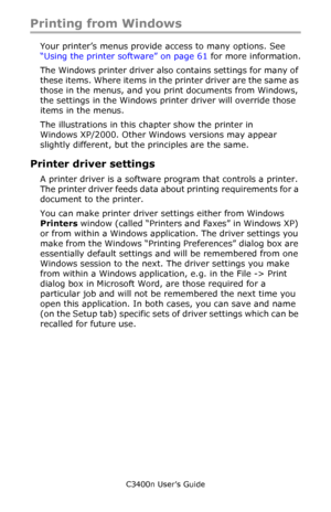 Page 25C3400n User’s Guide
25
Printing from Windows
Your printer’s menus provide access to many options. See 
“Using the printer software” on page 61 for more information.
The Windows printer driver also contains settings for many of 
these items. Where items in the printer driver are the same as 
those in the menus, and you print documents from Windows, 
the settings in the Windows printer driver will override those 
items in the menus.
The illustrations in this chapter show the printer in 
Windows XP/2000....