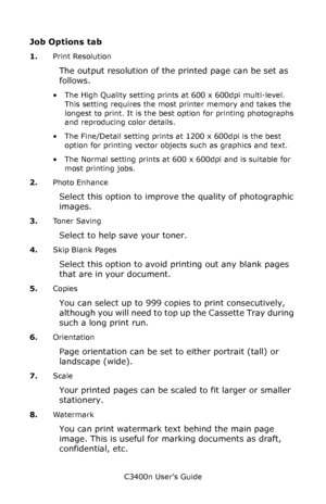 Page 29C3400n User’s Guide
29
Job Options tab  
1.Print Resolution
The output resolution of the printed page can be set as 
follows.
• The High Quality setting prints at 600 x 600dpi multi-level. 
This setting requires the most printer memory and takes the 
longest to print. It is the best option for printing photographs 
and reproducing color details.
• The Fine/Detail setting prints at 1200 x 600dpi is the best 
option for printing vector objects such as graphics and text.
• The Normal setting prints at 600 x...